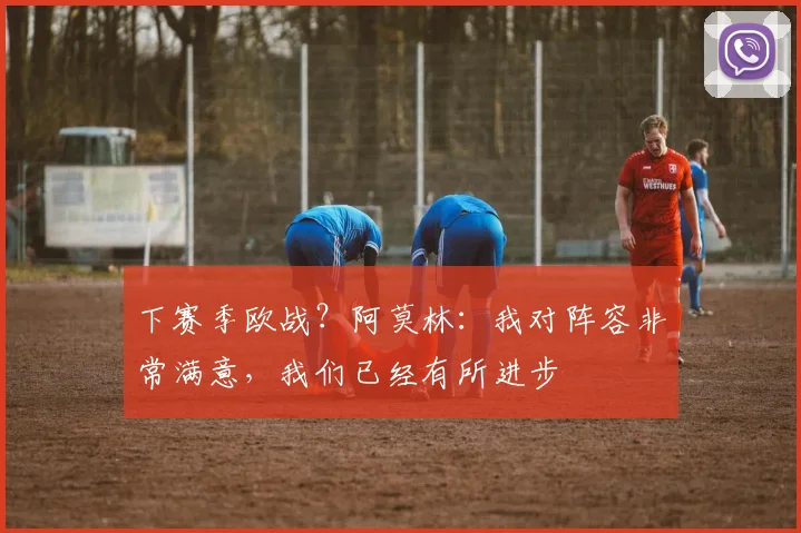 下赛季欧战？阿莫林：我对阵容非常满意，我们已经有所进步
