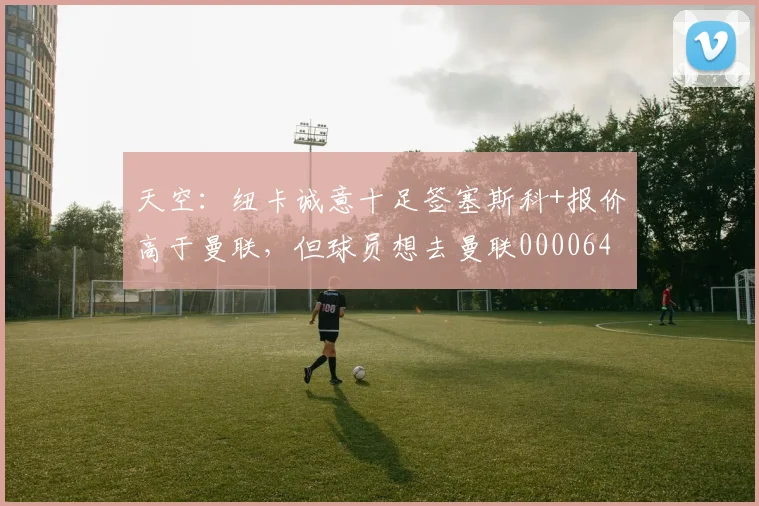 天空：纽卡诚意十足签塞斯科+报价高于曼联，但球员想去曼联0000644