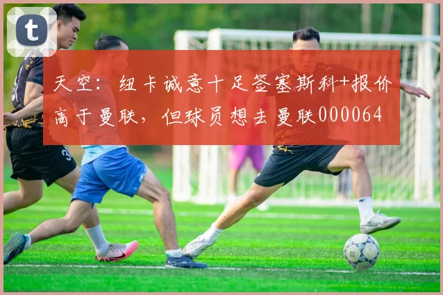 天空：纽卡诚意十足签塞斯科+报价高于曼联，但球员想去曼联0000644
