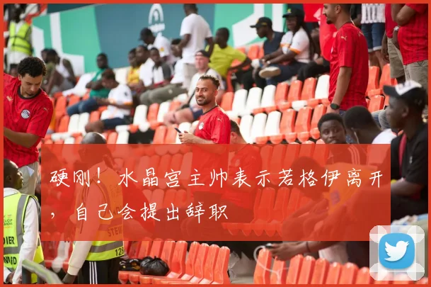 硬刚！水晶宫主帅表示若格伊离开，自己会提出辞职